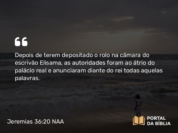 Jeremias 36:20 NAA - Depois de terem depositado o rolo na câmara do escrivão Elisama, as autoridades foram ao átrio do palácio real e anunciaram diante do rei todas aquelas palavras.