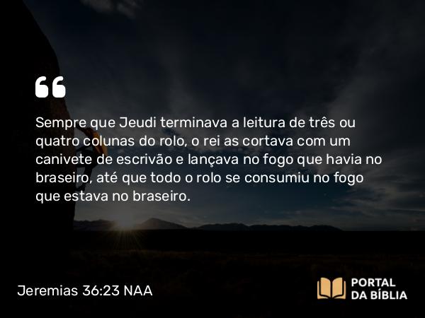 Jeremias 36:23 NAA - Sempre que Jeudi terminava a leitura de três ou quatro colunas do rolo, o rei as cortava com um canivete de escrivão e lançava no fogo que havia no braseiro, até que todo o rolo se consumiu no fogo que estava no braseiro.