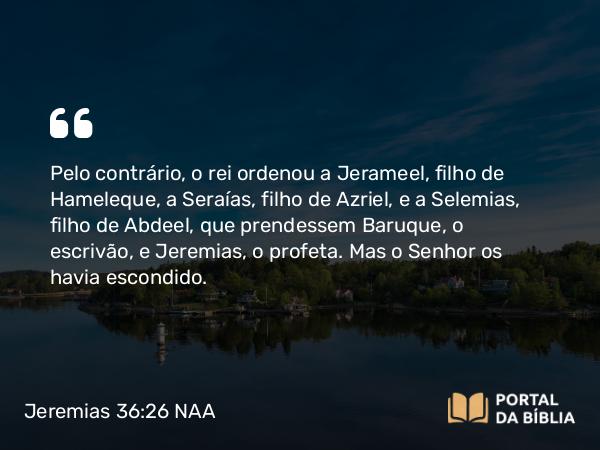 Jeremias 36:26 NAA - Pelo contrário, o rei ordenou a Jerameel, filho de Hameleque, a Seraías, filho de Azriel, e a Selemias, filho de Abdeel, que prendessem Baruque, o escrivão, e Jeremias, o profeta. Mas o Senhor os havia escondido.