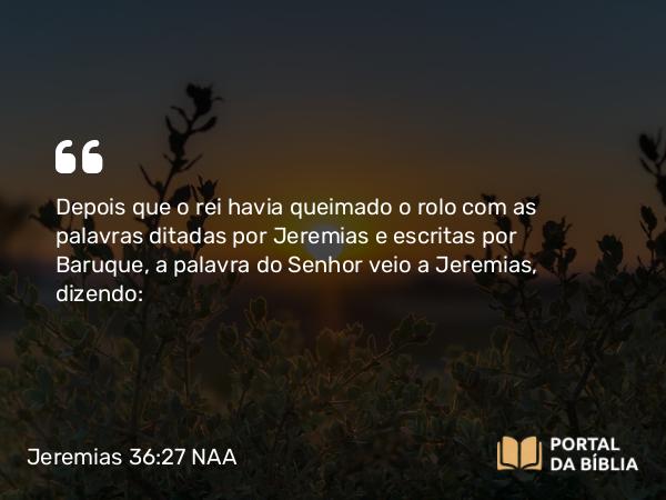 Jeremias 36:27 NAA - Depois que o rei havia queimado o rolo com as palavras ditadas por Jeremias e escritas por Baruque, a palavra do Senhor veio a Jeremias, dizendo: