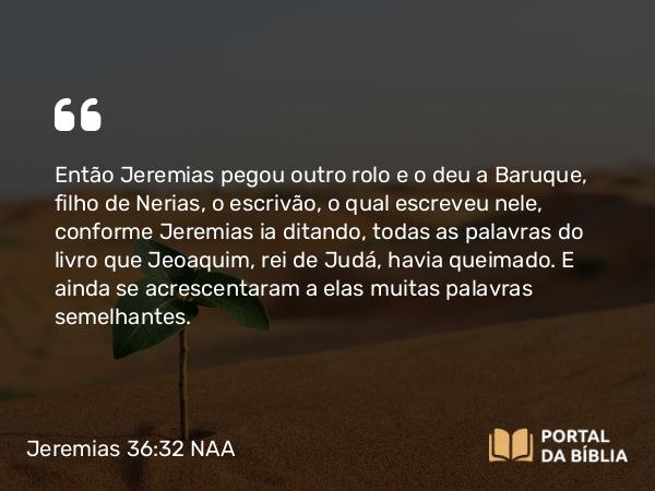 Jeremias 36:32 NAA - Então Jeremias pegou outro rolo e o deu a Baruque, filho de Nerias, o escrivão, o qual escreveu nele, conforme Jeremias ia ditando, todas as palavras do livro que Jeoaquim, rei de Judá, havia queimado. E ainda se acrescentaram a elas muitas palavras semelhantes.