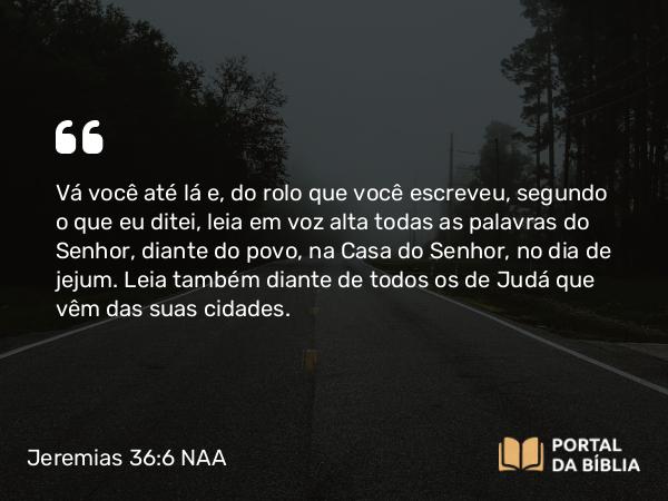 Jeremias 36:6 NAA - Vá você até lá e, do rolo que você escreveu, segundo o que eu ditei, leia em voz alta todas as palavras do Senhor, diante do povo, na Casa do Senhor, no dia de jejum. Leia também diante de todos os de Judá que vêm das suas cidades.