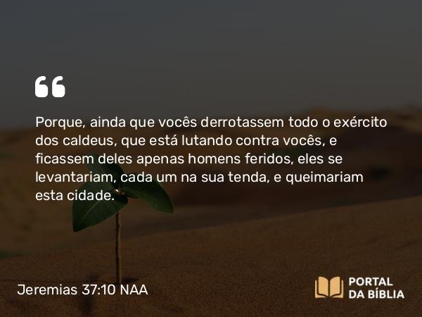 Jeremias 37:10 NAA - Porque, ainda que vocês derrotassem todo o exército dos caldeus, que está lutando contra vocês, e ficassem deles apenas homens feridos, eles se levantariam, cada um na sua tenda, e queimariam esta cidade.