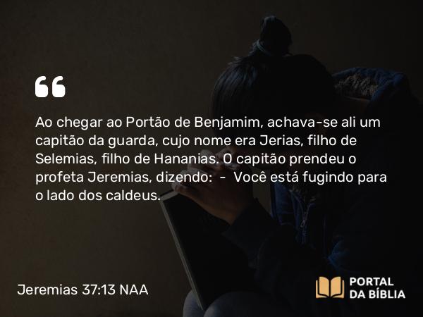 Jeremias 37:13 NAA - Ao chegar ao Portão de Benjamim, achava-se ali um capitão da guarda, cujo nome era Jerias, filho de Selemias, filho de Hananias. O capitão prendeu o profeta Jeremias, dizendo: — Você está fugindo para o lado dos caldeus.