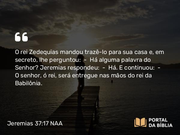 Jeremias 37:17 NAA - O rei Zedequias mandou trazê-lo para sua casa e, em secreto, lhe perguntou: — Há alguma palavra do Senhor? Jeremias respondeu: — Há. E continuou: — O senhor, ó rei, será entregue nas mãos do rei da Babilônia.