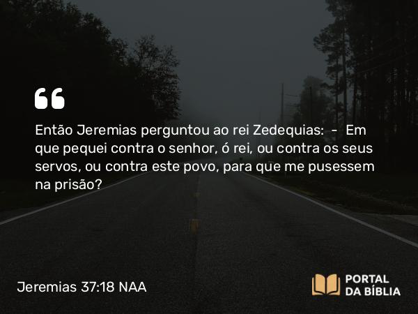 Jeremias 37:18 NAA - Então Jeremias perguntou ao rei Zedequias: — Em que pequei contra o senhor, ó rei, ou contra os seus servos, ou contra este povo, para que me pusessem na prisão?