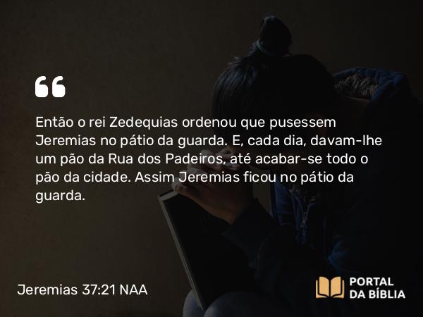 Jeremias 37:21 NAA - Então o rei Zedequias ordenou que pusessem Jeremias no pátio da guarda. E, cada dia, davam-lhe um pão da Rua dos Padeiros, até acabar-se todo o pão da cidade. Assim Jeremias ficou no pátio da guarda.