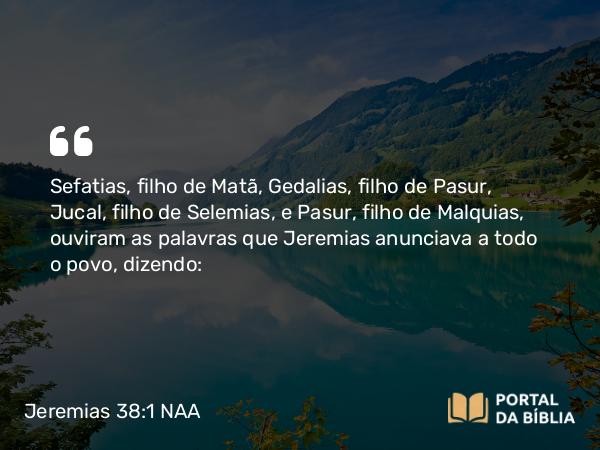 Jeremias 38:1 NAA - Sefatias, filho de Matã, Gedalias, filho de Pasur, Jucal, filho de Selemias, e Pasur, filho de Malquias, ouviram as palavras que Jeremias anunciava a todo o povo, dizendo: