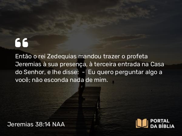 Jeremias 38:14 NAA - Então o rei Zedequias mandou trazer o profeta Jeremias à sua presença, à terceira entrada na Casa do Senhor, e lhe disse: — Eu quero perguntar algo a você; não esconda nada de mim.