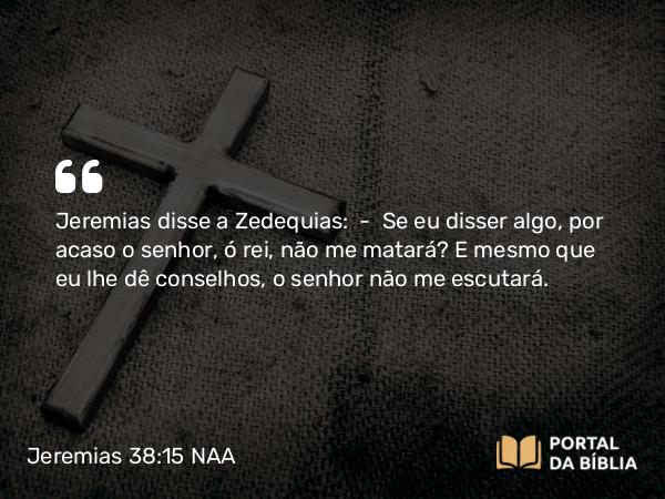 Jeremias 38:15 NAA - Jeremias disse a Zedequias: — Se eu disser algo, por acaso o senhor, ó rei, não me matará? E mesmo que eu lhe dê conselhos, o senhor não me escutará.