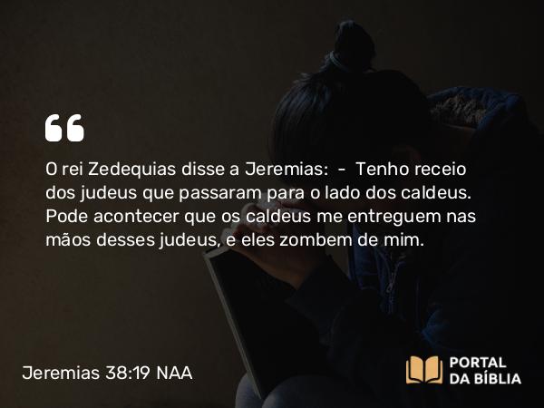 Jeremias 38:19 NAA - O rei Zedequias disse a Jeremias: — Tenho receio dos judeus que passaram para o lado dos caldeus. Pode acontecer que os caldeus me entreguem nas mãos desses judeus, e eles zombem de mim.