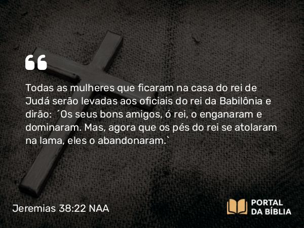 Jeremias 38:22 NAA - Todas as mulheres que ficaram na casa do rei de Judá serão levadas aos oficiais do rei da Babilônia e dirão: 