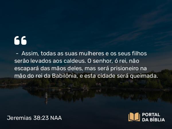 Jeremias 38:23 NAA - — Assim, todas as suas mulheres e os seus filhos serão levados aos caldeus. O senhor, ó rei, não escapará das mãos deles, mas será prisioneiro na mão do rei da Babilônia, e esta cidade será queimada.