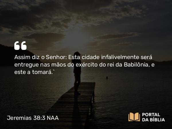 Jeremias 38:3 NAA - Assim diz o Senhor: Esta cidade infalivelmente será entregue nas mãos do exército do rei da Babilônia, e este a tomará.