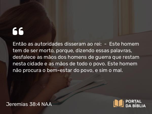 Jeremias 38:4 NAA - Então as autoridades disseram ao rei: — Este homem tem de ser morto, porque, dizendo essas palavras, desfalece as mãos dos homens de guerra que restam nesta cidade e as mãos de todo o povo. Este homem não procura o bem-estar do povo, e sim o mal.