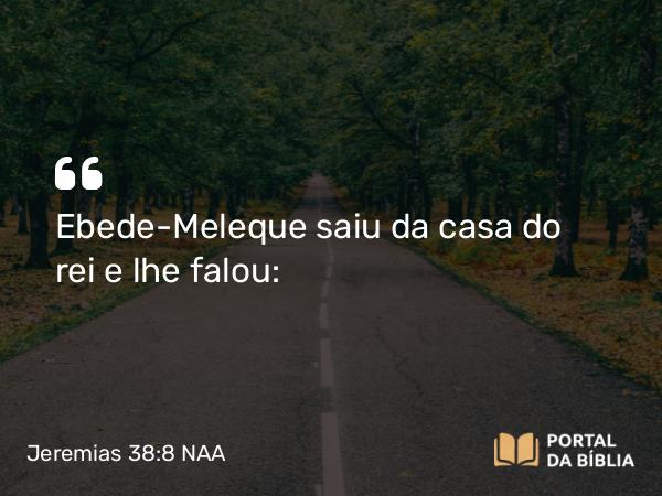 Jeremias 38:8 NAA - Ebede-Meleque saiu da casa do rei e lhe falou: