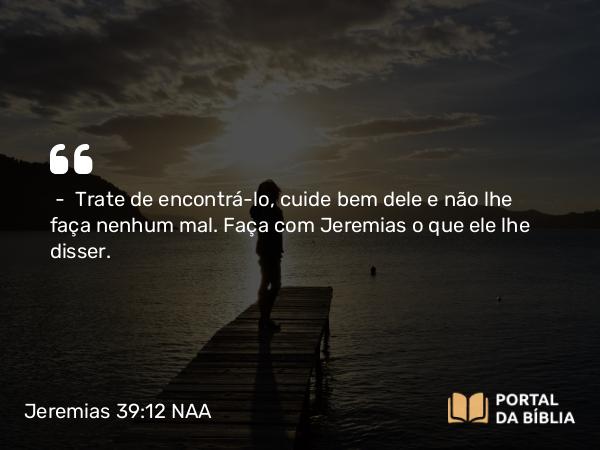 Jeremias 39:12 NAA - — Trate de encontrá-lo, cuide bem dele e não lhe faça nenhum mal. Faça com Jeremias o que ele lhe disser.