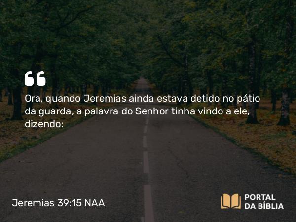 Jeremias 39:15 NAA - Ora, quando Jeremias ainda estava detido no pátio da guarda, a palavra do Senhor tinha vindo a ele, dizendo: