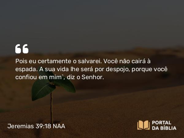 Jeremias 39:18 NAA - Pois eu certamente o salvarei. Você não cairá à espada. A sua vida lhe será por despojo, porque você confiou em mim