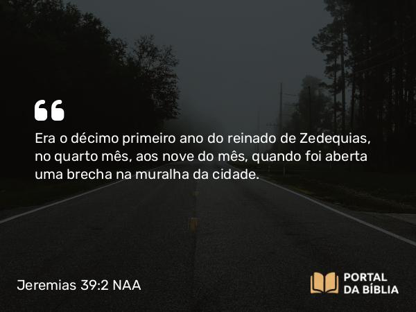 Jeremias 39:2-8 NAA - Era o décimo primeiro ano do reinado de Zedequias, no quarto mês, aos nove do mês, quando foi aberta uma brecha na muralha da cidade.