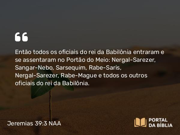 Jeremias 39:3 NAA - Então todos os oficiais do rei da Babilônia entraram e se assentaram no Portão do Meio: Nergal-Sarezer, Sangar-Nebo, Sarsequim, Rabe-Saris, Nergal-Sarezer, Rabe-Mague e todos os outros oficiais do rei da Babilônia.