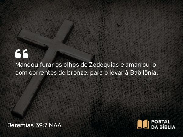 Jeremias 39:7 NAA - Mandou furar os olhos de Zedequias e amarrou-o com correntes de bronze, para o levar à Babilônia.