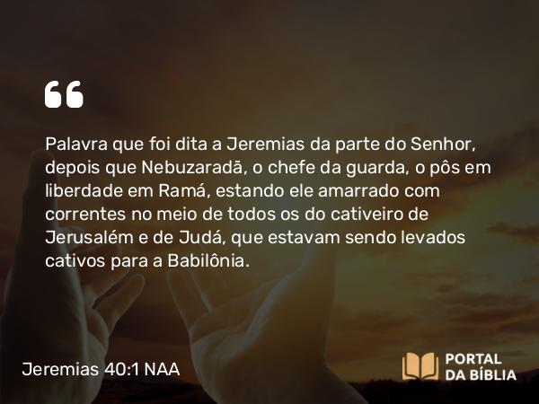 Jeremias 40:1 NAA - Palavra que foi dita a Jeremias da parte do Senhor, depois que Nebuzaradã, o chefe da guarda, o pôs em liberdade em Ramá, estando ele amarrado com correntes no meio de todos os do cativeiro de Jerusalém e de Judá, que estavam sendo levados cativos para a Babilônia.