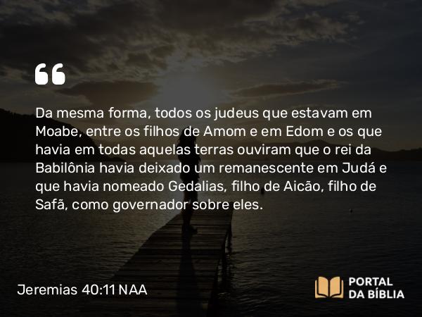 Jeremias 40:11-12 NAA - Da mesma forma, todos os judeus que estavam em Moabe, entre os filhos de Amom e em Edom e os que havia em todas aquelas terras ouviram que o rei da Babilônia havia deixado um remanescente em Judá e que havia nomeado Gedalias, filho de Aicão, filho de Safã, como governador sobre eles.