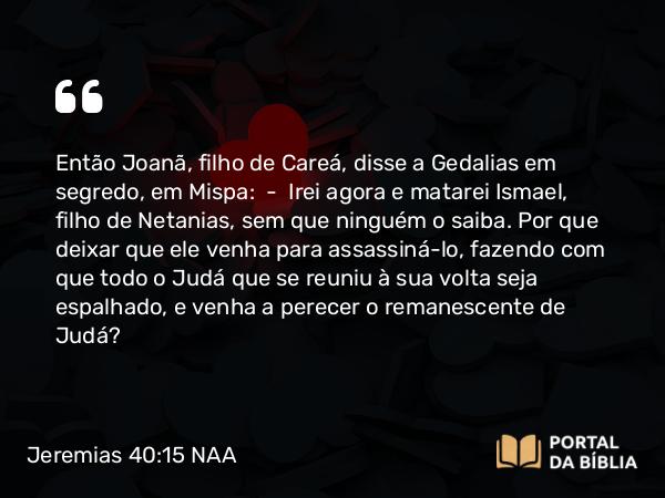 Jeremias 40:15 NAA - Então Joanã, filho de Careá, disse a Gedalias em segredo, em Mispa: — Irei agora e matarei Ismael, filho de Netanias, sem que ninguém o saiba. Por que deixar que ele venha para assassiná-lo, fazendo com que todo o Judá que se reuniu à sua volta seja espalhado, e venha a perecer o remanescente de Judá?