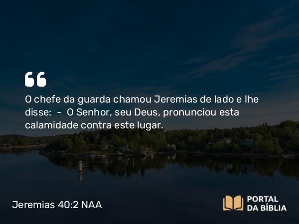 Jeremias 40:2 NAA - O chefe da guarda chamou Jeremias de lado e lhe disse: — O Senhor, seu Deus, pronunciou esta calamidade contra este lugar.