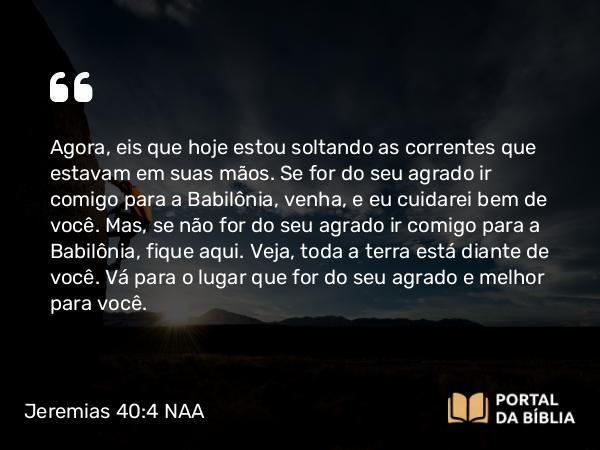 Jeremias 40:4 NAA - Agora, eis que hoje estou soltando as correntes que estavam em suas mãos. Se for do seu agrado ir comigo para a Babilônia, venha, e eu cuidarei bem de você. Mas, se não for do seu agrado ir comigo para a Babilônia, fique aqui. Veja, toda a terra está diante de você. Vá para o lugar que for do seu agrado e melhor para você.