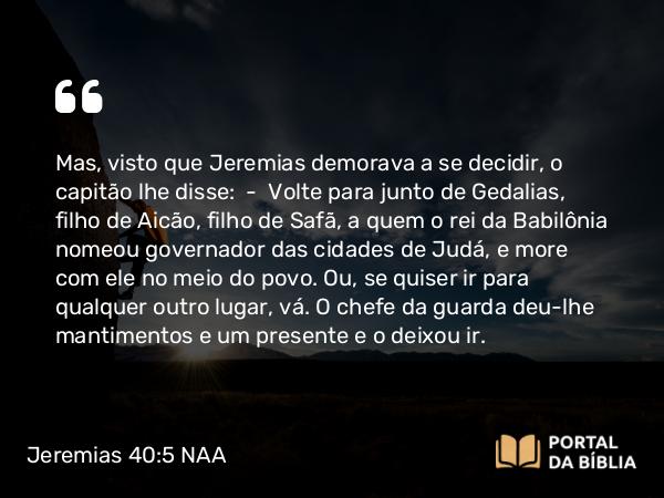 Jeremias 40:5 NAA - Mas, visto que Jeremias demorava a se decidir, o capitão lhe disse: — Volte para junto de Gedalias, filho de Aicão, filho de Safã, a quem o rei da Babilônia nomeou governador das cidades de Judá, e more com ele no meio do povo. Ou, se quiser ir para qualquer outro lugar, vá. O chefe da guarda deu-lhe mantimentos e um presente e o deixou ir.