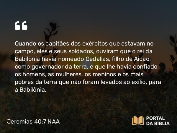 Jeremias 40:7-9 NAA - Quando os capitães dos exércitos que estavam no campo, eles e seus soldados, ouviram que o rei da Babilônia havia nomeado Gedalias, filho de Aicão, como governador da terra, e que lhe havia confiado os homens, as mulheres, os meninos e os mais pobres da terra que não foram levados ao exílio, para a Babilônia,