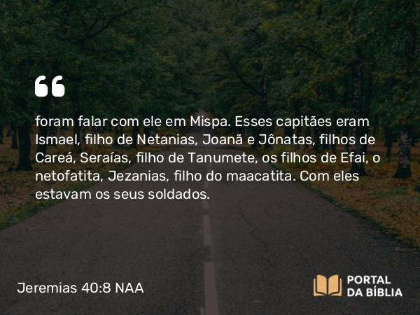 Jeremias 40:8 NAA - foram falar com ele em Mispa. Esses capitães eram Ismael, filho de Netanias, Joanã e Jônatas, filhos de Careá, Seraías, filho de Tanumete, os filhos de Efai, o netofatita, Jezanias, filho do maacatita. Com eles estavam os seus soldados.