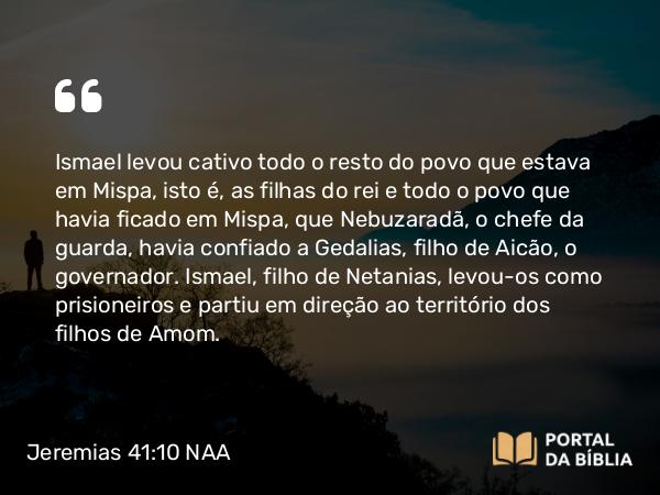 Jeremias 41:10 NAA - Ismael levou cativo todo o resto do povo que estava em Mispa, isto é, as filhas do rei e todo o povo que havia ficado em Mispa, que Nebuzaradã, o chefe da guarda, havia confiado a Gedalias, filho de Aicão, o governador. Ismael, filho de Netanias, levou-os como prisioneiros e partiu em direção ao território dos filhos de Amom.