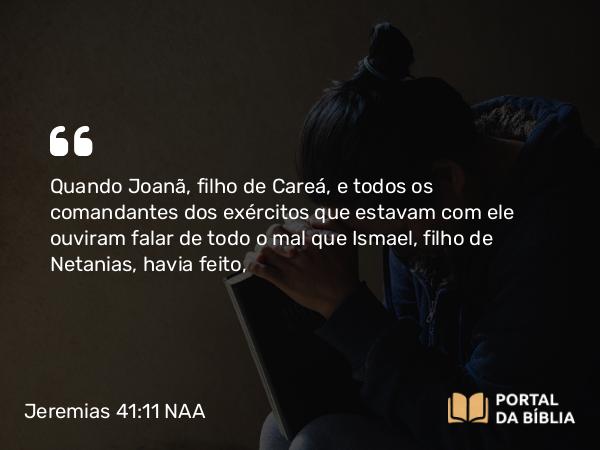 Jeremias 41:11 NAA - Quando Joanã, filho de Careá, e todos os comandantes dos exércitos que estavam com ele ouviram falar de todo o mal que Ismael, filho de Netanias, havia feito,