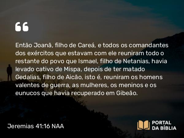 Jeremias 41:16 NAA - Então Joanã, filho de Careá, e todos os comandantes dos exércitos que estavam com ele reuniram todo o restante do povo que Ismael, filho de Netanias, havia levado cativo de Mispa, depois de ter matado Gedalias, filho de Aicão, isto é, reuniram os homens valentes de guerra, as mulheres, os meninos e os eunucos que havia recuperado em Gibeão.