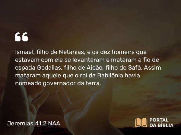 Jeremias 41:2 NAA - Ismael, filho de Netanias, e os dez homens que estavam com ele se levantaram e mataram a fio de espada Gedalias, filho de Aicão, filho de Safã. Assim mataram aquele que o rei da Babilônia havia nomeado governador da terra.