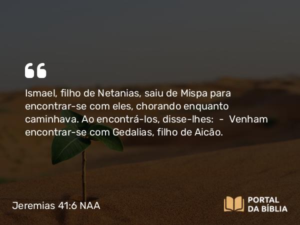 Jeremias 41:6 NAA - Ismael, filho de Netanias, saiu de Mispa para encontrar-se com eles, chorando enquanto caminhava. Ao encontrá-los, disse-lhes: — Venham encontrar-se com Gedalias, filho de Aicão.