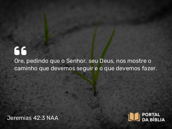 Jeremias 42:3 NAA - Ore, pedindo que o Senhor, seu Deus, nos mostre o caminho que devemos seguir e o que devemos fazer.