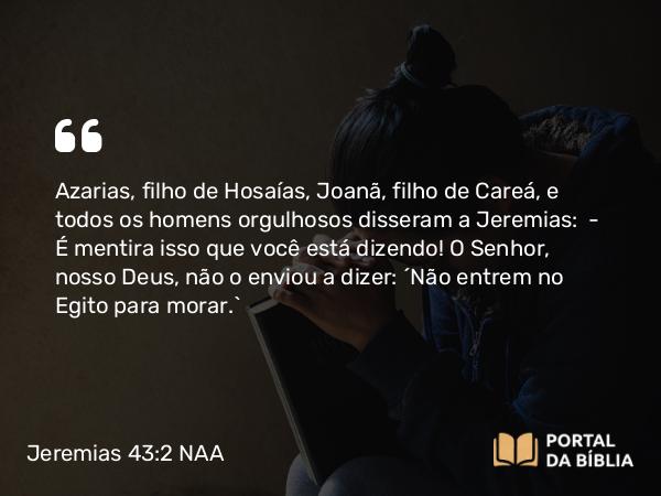 Jeremias 43:2 NAA - Azarias, filho de Hosaías, Joanã, filho de Careá, e todos os homens orgulhosos disseram a Jeremias: — É mentira isso que você está dizendo! O Senhor, nosso Deus, não o enviou a dizer: 