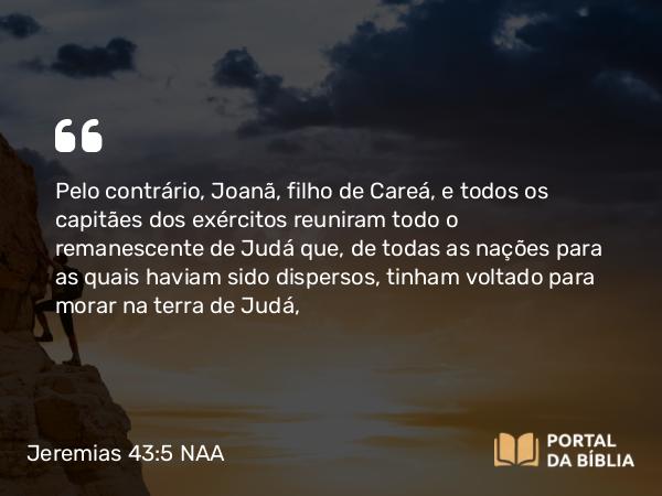 Jeremias 43:5 NAA - Pelo contrário, Joanã, filho de Careá, e todos os capitães dos exércitos reuniram todo o remanescente de Judá que, de todas as nações para as quais haviam sido dispersos, tinham voltado para morar na terra de Judá,