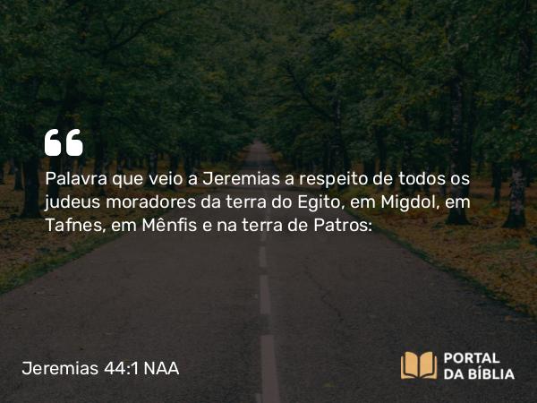 Jeremias 44:1 NAA - Palavra que veio a Jeremias a respeito de todos os judeus moradores da terra do Egito, em Migdol, em Tafnes, em Mênfis e na terra de Patros: