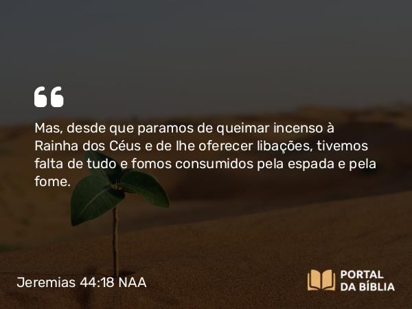 Jeremias 44:18 NAA - Mas, desde que paramos de queimar incenso à Rainha dos Céus e de lhe oferecer libações, tivemos falta de tudo e fomos consumidos pela espada e pela fome.