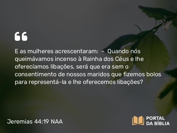 Jeremias 44:19 NAA - E as mulheres acrescentaram: — Quando nós queimávamos incenso à Rainha dos Céus e lhe oferecíamos libações, será que era sem o consentimento de nossos maridos que fizemos bolos para representá-la e lhe oferecemos libações?