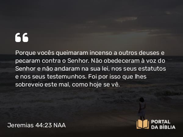 Jeremias 44:23 NAA - Porque vocês queimaram incenso a outros deuses e pecaram contra o Senhor. Não obedeceram à voz do Senhor e não andaram na sua lei, nos seus estatutos e nos seus testemunhos. Foi por isso que lhes sobreveio este mal, como hoje se vê.