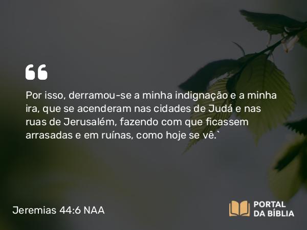 Jeremias 44:6 NAA - Por isso, derramou-se a minha indignação e a minha ira, que se acenderam nas cidades de Judá e nas ruas de Jerusalém, fazendo com que ficassem arrasadas e em ruínas, como hoje se vê.