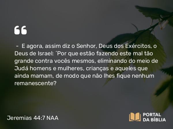 Jeremias 44:7 NAA - — E agora, assim diz o Senhor, Deus dos Exércitos, o Deus de Israel: 