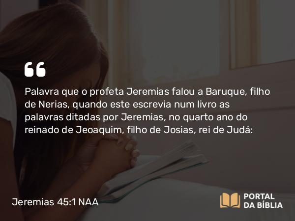 Jeremias 45:1 NAA - Palavra que o profeta Jeremias falou a Baruque, filho de Nerias, quando este escrevia num livro as palavras ditadas por Jeremias, no quarto ano do reinado de Jeoaquim, filho de Josias, rei de Judá: