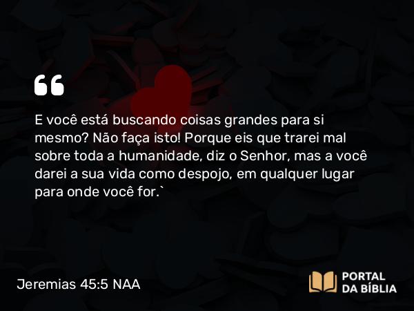 Jeremias 45:5 NAA - E você está buscando coisas grandes para si mesmo? Não faça isto! Porque eis que trarei mal sobre toda a humanidade, diz o Senhor, mas a você darei a sua vida como despojo, em qualquer lugar para onde você for.